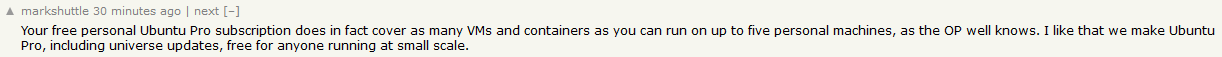 hackernews comment saying &ldquo;Your free personal Ubuntu Pro subscription does in fact cover as many VMs and containers as you can run on up to five personal machines, as the OP well knows. I like that we make Ubuntu Pro, including universe updates, free for anyone running at small scale.&rdquo;